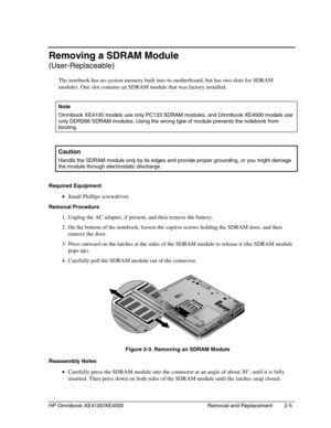 Page 29HP Omnibook XE4100/XE4500 Removal and Replacement 2-5
Removing a SDRAM Module
(User-Replaceable)
The notebook has no system memory built into its motherboard, but has two slots for SDRAM
modules. One slot contains an SDRAM module that was factory installed.
  Note
 
Omnibook XE4100 models use only PC133 SDRAM modules, and Omnibook XE4500 models use
only DDR266 SDRAM modules. Using the wrong type of module prevents the notebook from
booting.
 
Caution
 
Handle the SDRAM module only by its edges and...