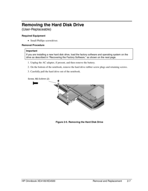 Page 31HP Omnibook XE4100/XE4500 Removal and Replacement 2-7
Removing the Hard Disk Drive
(User-Replaceable)
Required Equipment
 • Small Phillips screwdriver.
Removal Procedure
  Important
 
If you are installing a new hard disk drive, load the factory software and operating system on the
drive as described in “Recovering the Factory Software,” as shown on the next page.
 1. Unplug the AC adapter, if present, and then remove the battery.
 2. On the bottom of the notebook, remove the hard drive rubber screw...