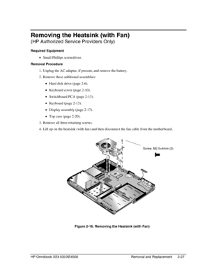 Page 51HP Omnibook XE4100/XE4500 Removal and Replacement 2-27
Removing the Heatsink (with Fan)
(HP Authorized Service Providers Only)
Required Equipment
 • Small Phillips screwdriver.
Removal Procedure
 1. Unplug the AC adapter, if present, and remove the battery.
 2. Remove these additional assemblies:
 • Hard disk drive (page 2-6).
 • Keyboard cover (page 2-10).
 • Switchboard PCA (page 2-13).
 • Keyboard (page 2-13).
 • Display assembly (page 2-17).
 • Top case (page 2-20).
 3. Remove all three retaining...