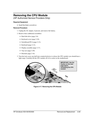Page 53HP Omnibook XE4100/XE4500 Removal and Replacement 2-29
Removing the CPU Module
(HP Authorized Service Providers Only)
Required Equipment
 • Small flat-blade screwdriver.
Removal Procedure
 1. Unplug the AC adapter, if present, and remove the battery.
 2. Remove these additional assemblies:
 • Hard disk drive (page 2-6).
 • Keyboard cover (page 2-10).
 • Switchboard PCA (page 2-13).
 • Keyboard (page 2-13).
 • Display assembly (page 2-17).
 • Top case (page 2-20).
 • Heatsink (page 2-16).
 3. Turn the...