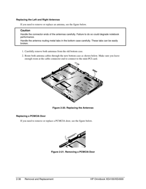 Page 602-36 Removal and Replacement HP Omnibook XE4100/XE4500
Replacing the Left and Right Antennas
If you need to remove or replace an antenna, see the figure below.
 Caution
  Handle the connector ends of the antennas carefully. Failure to do so could degrade notebook
performance.
  Handle the antenna routing metal tabs in the bottom case carefully. These tabs can be easily
broken.
 1. Carefully remove both antennas from the old bottom case.
 2. Route both antenna cables through the new bottom case as shown...