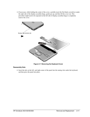 Page 35HP Omnibook XE4100/XE4500 Removal and Replacement 2-11
 4. If necessary, while holding the center of the cover, carefully insert the flat-blade screwdriver under
the right side of the display assembly hinge, gently pry up, and then lift the cover out. This
procedure might need to be repeated on the left side of display assembly hinge to completely
remove the cover.
 
 
 
  Figure 2-7. Removing the Keyboard Cover
Reassembly Note
 • Insert the tabs on the left- and right-center of the panel into the mating...