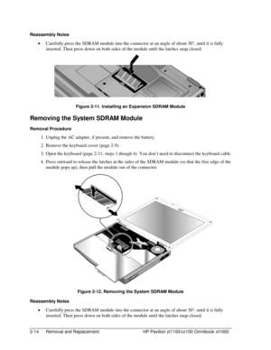 Page 362-14  Removal and Replacement  HP Pavilion zt1100/xz100 Omnibook xt1000 
Reassembly Notes 
• Carefully press the SDRAM module into the connector at an angle of about 30°, until it is fully 
inserted. Then press down on both sides of the module until the latches snap closed. 
 
Figure 2-11. Installing an Expansion SDRAM Module 
Removing the System SDRAM Module 
Removal Procedure 
1.  Unplug the AC adapter, if present, and remove the battery. 
2.  Remove the keyboard cover (page 2-9). 
3.  Open the...