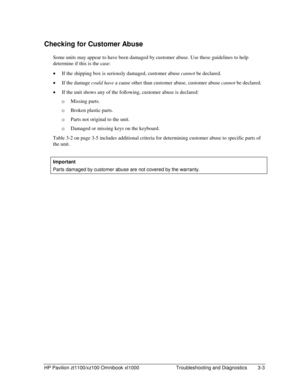 Page 65HP Pavilion zt1100/xz100 Omnibook xt1000  Troubleshooting and Diagnostics  3-3 
Checking for Customer Abuse 
Some units may appear to have been damaged by customer abuse. Use these guidelines to help 
determine if this is the case: 
• If the shipping box is seriously damaged, customer abuse cannot be declared. 
• If the damage could have a cause other than customer abuse, customer abuse cannot be declared. 
• If the unit shows any of the following, customer abuse is declared: 
…Missing parts. 
…Broken...
