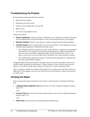 Page 663-4  Troubleshooting and Diagnostics  HP Pavilion zt1100/xz100 Omnibook xt1000 
Troubleshooting the Problem 
Record pertinent information about the notebook: 
• Model and serial number. 
• Operating system and version. 
• Software version (hidden file c:\version.inf). 
• BIOS version. 
• Accessories and peripherals used. 
Analyze the problem: 
• Observe Symptoms. Using the customer’s information, try to duplicate the problem. Determine 
how the problem differs from proper behavior. Also, note the...