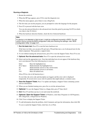 Page 85HP Pavilion zt1100/xz100 Omnibook xt1000  Troubleshooting and Diagnostics  3-23 
Running e-Diagtools 
1.  Restart the notebook. 
2.  When the HP logo appears, press F10 to start the diagnostic test. 
3.  When the menu appears, press Enter to run e-DiagTools. 
4.  The first time you run the program, you are prompted to select the language for the program. 
5.  Press F2 to proceed with the basic tests. 
  You can also proceed directly to the advanced tests from this point by pressing Ctrl-F9 (in which...