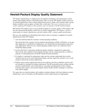 Page 1005-2  Reference Information  HP Pavilion zt1100/xz100 Omnibook xt1000 
Hewlett-Packard Display Quality Statement 
TFT display manufacturing is a highly precise but imperfect technology, and manufacturers cannot 
produce large displays that are cosmetically perfect. Most, if not all, TFT displays exhibit some level 
of cosmetic imperfection. These cosmetic imperfections may be visible to the customer under varying 
display conditions, and can appear as bright, dim, or dark spots. This issue is common...