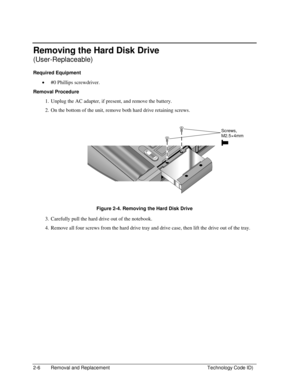 Page 282-6  Removal and Replacement  Technology Code ID) 
Removing the Hard Disk Drive 
(User-Replaceable) 
Required Equipment 
• #0 Phillips screwdriver. 
Removal Procedure 
1.  Unplug the AC adapter, if present, and remove the battery. 
2.  On the bottom of the unit, remove both hard drive retaining screws. 
  
 
 
 
Figure 2-4. Removing the Hard Disk Drive 
3.  Carefully pull the hard drive out of the notebook. 
4.  Remove all four screws from the hard drive tray and drive case, then lift the drive out of...