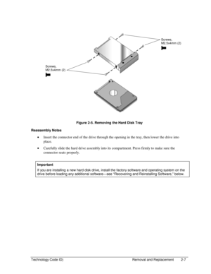 Page 29Technology Code ID)  Removal and Replacement  2-7 
  
 
 
 
Figure 2-5. Removing the Hard Disk Tray 
Reassembly Notes 
• Insert the connector end of the drive through the opening in the tray, then lower the drive into 
place. 
• Carefully slide the hard drive assembly into its compartment. Press firmly to make sure the 
connector seats properly. 
 
Important 
If you are installing a new hard disk drive, install the factory software and operating system on the 
drive before loading any additional...