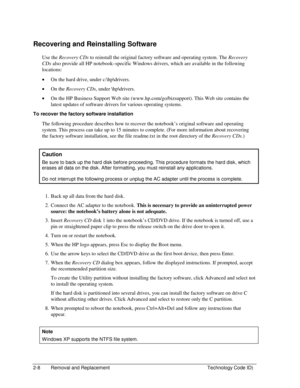 Page 302-8  Removal and Replacement  Technology Code ID) 
Recovering and Reinstalling Software 
Use the Recovery CDs to reinstall the original factory software and operating system. The Recovery 
CDs also provide all HP notebook–specific Windows drivers, which are available in the following 
locations: 
• On the hard drive, under c:\hp\drivers. 
• On the Recovery CDs, under \hp\drivers. 
• On the HP Business Support Web site (www.hp.com/go/bizsupport). This Web site contains the 
latest updates of software...