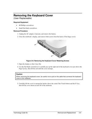 Page 31Technology Code ID)  Removal and Replacement  2-9 
Removing the Keyboard Cover 
(User-Replaceable) 
Required Equipment 
• #0 Phillips screwdriver. 
• Small flat-blade screwdriver. 
Removal Procedure 
1.  Unplug the AC adapter, if present, and remove the battery. 
2.  Close the notebook’s display, and remove both screws from the backs of the hinge covers. 
 
 
Figure 2-6. Removing the Keyboard Cover Retaining Screws 
3.  Open the display so that it lays flat. 
4.  Use the flat-blade screwdriver to...