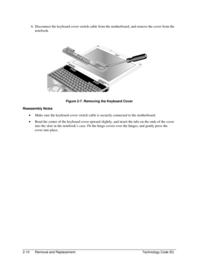 Page 322-10  Removal and Replacement  Technology Code ID) 
6.  Disconnect the keyboard cover switch cable from the motherboard, and remove the cover from the 
notebook. 
 
 
Figure 2-7. Removing the Keyboard Cover 
Reassembly Notes 
• Make sure the keyboard cover switch cable is securely connected to the motherboard. 
• Bend the center of the keyboard cover upward slightly, and insert the tabs on the ends of the cover 
into the slots in the notebook’s case. Fit the hinge covers over the hinges, and gently press...