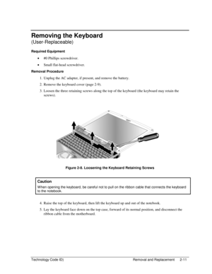 Page 33Technology Code ID)  Removal and Replacement  2-11 
Removing the Keyboard 
(User-Replaceable) 
Required Equipment 
• #0 Phillips screwdriver. 
• Small flat-head screwdriver. 
Removal Procedure 
1.  Unplug the AC adapter, if present, and remove the battery. 
2.  Remove the keyboard cover (page 2-9). 
3.  Loosen the three retaining screws along the top of the keyboard (the keyboard may retain the 
screws). 
 
 
Figure 2-8. Loosening the Keyboard Retaining Screws 
 
Caution 
W hen opening the keyboard, be...