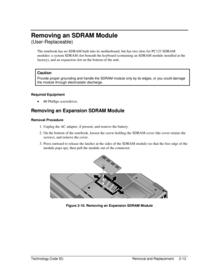 Page 35Technology Code ID)  Removal and Replacement  2-13 
Removing an SDRAM Module  
(User-Replaceable) 
The notebook has no SDRAM built into its motherboard, but has two slots for PC133 SDRAM 
modules: a system SDRAM slot beneath the keyboard (containing an SDRAM module installed at the 
factory), and an expansion slot on the bottom of the unit. 
 
Caution 
Provide proper grounding and handle the SDRAM module only by its edges, or you could damage 
the module through electrostatic discharge. 
 
Required...