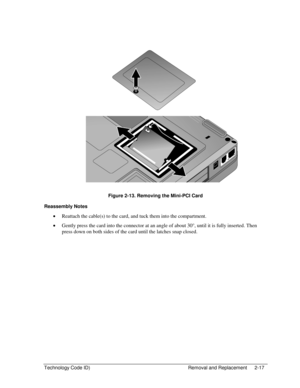 Page 39Technology Code ID)  Removal and Replacement  2-17 
  
 
 
Figure 2-13. Removing the Mini-PCI Card 
Reassembly Notes 
• Reattach the cable(s) to the card, and tuck them into the compartment. 
• Gently press the card into the connector at an angle of about 30°, until it is fully inserted. Then 
press down on both sides of the card until the latches snap closed.  