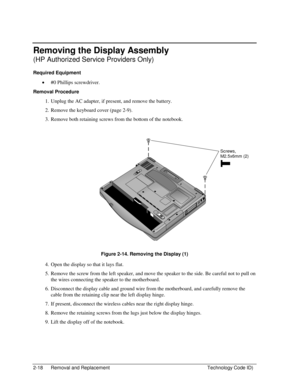 Page 402-18  Removal and Replacement  Technology Code ID) 
Removing the Display Assembly 
(HP Authorized Service Providers Only) 
Required Equipment 
• #0 Phillips screwdriver. 
Removal Procedure 
1.  Unplug the AC adapter, if present, and remove the battery.  
2.  Remove the keyboard cover (page 2-9). 
3.  Remove both retaining screws from the bottom of the notebook. 
  
 
 
Figure 2-14. Removing the Display (1) 
4.  Open the display so that it lays flat. 
5.  Remove the screw from the left speaker, and move...
