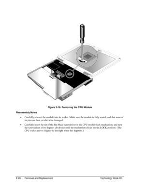 Page 482-26  Removal and Replacement  Technology Code ID) 
  
 
 
Figure 2-19. Removing the CPU Module 
Reassembly Notes 
• Carefully reinsert the module into its socket. Make sure the module is fully seated, and that none of 
its pins are bent or otherwise damaged. 
• Carefully insert the tip of the flat-blade screwdriver in the CPU module lock mechanism, and turn 
the screwdriver a few degrees clockwise until the mechanism clicks into its LOCK position. (The 
CPU socket moves slightly to the right when this...