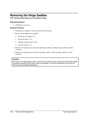 Page 522-30  Removal and Replacement  Technology Code ID) 
Removing the Hinge Saddles 
(HP Authorized Service Providers Only) 
Required Equipment 
• #0 Phillips screwdriver. 
Removal Procedure 
1.  Unplug the AC adapter, if present, and remove the battery. 
2.  Remove these additional assemblies: 
• Keyboard cover (page 2-9). 
• Keyboard (page 2-11). 
• Display assembly (page 2-18). 
• Top case (page 2-27). 
3.  Remove the retaining screws from the right hinge saddle, and lift the hinge saddle out of the...