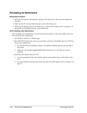 Page 562-34  Removal and Replacement  Technology Code ID) 
Reinstalling the Motherboard 
Reassembly Procedure 
1.  Insert the I/O connectors through their openings in the bottom case, then lower the motherboard 
into place. 
2.  Make sure the PC card eject button fits into its slot in the bottom case. 
3.  Make sure the alignment posts in the bottom case—near the CPU module and PC card guide—fit 
through the corresponding openings in the motherboard. 
When Installing a New Motherboard 
After installing a new...