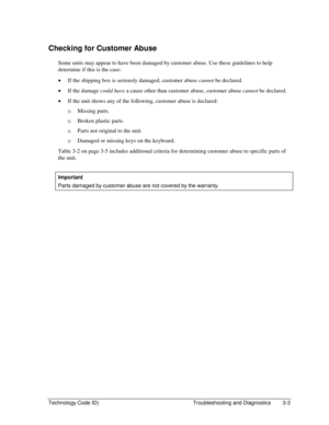 Page 65Technology Code ID)  Troubleshooting and Diagnostics  3-3 
Checking for Customer Abuse 
Some units may appear to have been damaged by customer abuse. Use these guidelines to help 
determine if this is the case: 
• If the shipping box is seriously damaged, customer abuse cannot be declared. 
• If the damage could have a cause other than customer abuse, customer abuse cannot be declared. 
• If the unit shows any of the following, customer abuse is declared: 
…Missing parts. 
…Broken plastic parts....