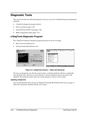 Page 843-22  Troubleshooting and Diagnostics  Technology Code ID) 
Diagnostic Tools 
This section describes the following diagnostic tools you can use for troubleshooting and repairing the 
notebook: 
• e-DiagTools diagnostic program (below). 
• Power-on self-test (page 3-25). 
• Sycard PCCtest 450 PC Card (page 3-26). 
• BIOS configuration utility (page 3-27). 
e-DiagTools Diagnostic Program 
The e-DiagTools hardware diagnostic program provides two levels of testing: 
• Basic user-level hardware test. 
•...