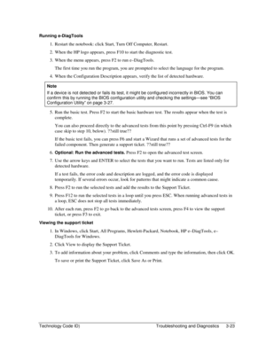 Page 85Technology Code ID)  Troubleshooting and Diagnostics  3-23 
Running e-DiagTools 
1.  Restart the notebook: click Start, Turn Off Computer, Restart. 
2.  When the HP logo appears, press F10 to start the diagnostic test. 
3.  When the menu appears, press F2 to run e–DiagTools. 
  The first time you run the program, you are prompted to select the language for the program. 
4.  When the Configuration Description appears, verify the list of detected hardware. 
Note 
If a device is not detected or fails its...