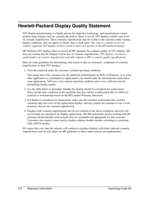 Page 965-2  Reference Information  Technology Code ID) 
Hewlett-Packard Display Quality Statement 
TFT display manufacturing is a highly precise but imperfect technology, and manufacturers cannot 
produce large displays that are cosmetically perfect. Most, if not all, TFT displays exhibit some level 
of cosmetic imperfection. These cosmetic imperfections may be visible to the customer under varying 
display conditions, and can appear as bright, dim, or dark spots. This issue is common across all 
vendors...