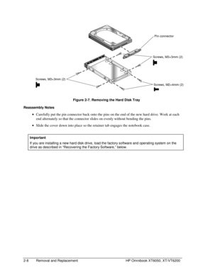 Page 302-8 Removal and Replacement HP Omnibook XT6050, XT/VT6200
 
  Figure 2-7. Removing the Hard Disk Tray
Reassembly Notes
 
• Carefully put the pin connector back onto the pins on the end of the new hard drive. Work at each
end alternately so that the connector slides on evenly without bending the pins.
 
• Slide the cover down into place so the retainer tab engages the notebook case.
  Important
 
If you are installing a new hard disk drive, load the factory software and operating system on the
drive as...