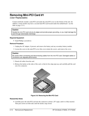 Page 322-10 Removal and Replacement HP Omnibook XT6050, XT/VT6200
Removing Mini-PCI Card #1
(User-Replaceable)
Certain notebooks include a mini-PCI card under the mini-PCI cover on the bottom of the unit. (In
addition, certain models may have a second mini-PCI card located under the motherboard—see the
table on page 2-31.)
  Caution
 
Handle the mini-PCI card only by its edges and provide proper grounding, or you might damage the
card through electrostatic discharge.
Required Equipment
 
• Small Phillips...