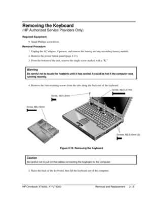 Page 35HP Omnibook XT6050, XT/VT6200 Removal and Replacement 2-13
Removing the Keyboard
(HP Authorized Service Providers Only)
Required Equipment
 
• Small Phillips screwdriver.
Removal Procedure
 1.
 Unplug the AC adapter, if present, and remove the battery and any secondary battery module.
 2.
 Remove the power button panel (page 2-11).
 3.
 From the bottom of the unit, remove the single screw marked with a “K.”
  Warning
 
Be careful not to touch the heatsink until it has cooled. It could be hot if the...