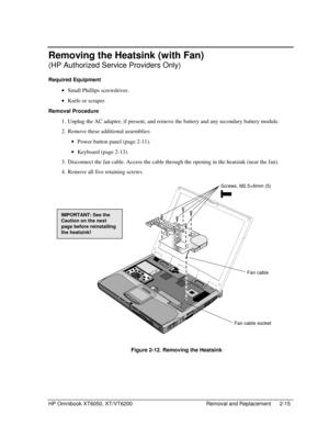 Page 37HP Omnibook XT6050, XT/VT6200 Removal and Replacement 2-15
Removing the Heatsink (with Fan)
(HP Authorized Service Providers Only)
Required Equipment
 
• Small Phillips screwdriver.
 
• Knife or scraper.
Removal Procedure
 1.
 Unplug the AC adapter, if present, and remove the battery and any secondary battery module.
 2.
 Remove these additional assemblies:
 
• Power button panel (page 2-11).
 
• Keyboard (page 2-13).
 3.
 Disconnect the fan cable. Access the cable through the opening in the heatsink...