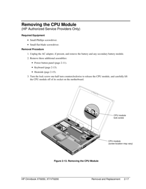 Page 39HP Omnibook XT6050, XT/VT6200 Removal and Replacement 2-17
Removing the CPU Module
(HP Authorized Service Providers Only)
Required Equipment
 
• Small Phillips screwdriver.
 
• Small flat-blade screwdriver.
Removal Procedure
 1.
 Unplug the AC adapter, if present, and remove the battery and any secondary battery module.
 2.
 Remove these additional assemblies:
 
• Power button panel (page 2-11).
 
• Keyboard (page 2-13).
 
• Heatsink (page 2-15).
 3.
 Turn the lock screw one-half turn counterclockwise to...