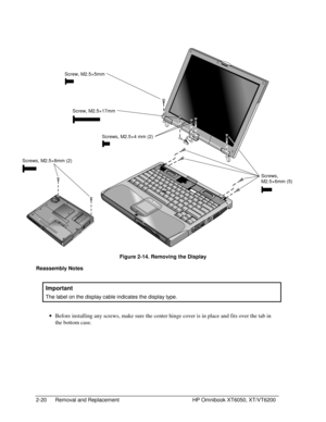 Page 422-20 Removal and Replacement HP Omnibook XT6050, XT/VT6200
 
     
  Figure 2-14. Removing the Display
Reassembly Notes
  Important
 
The label on the display cable indicates the display type.
 
• Before installing any screws, make sure the center hinge cover is in place and fits over the tab in
the bottom case.
Screws,
M2.5×6mm (5)
Screw, M2.5×5mm
Screws, M2.5×4 mm (2)
Screw, M2.5×17mm
Screws, M2.5×8mm (2) 