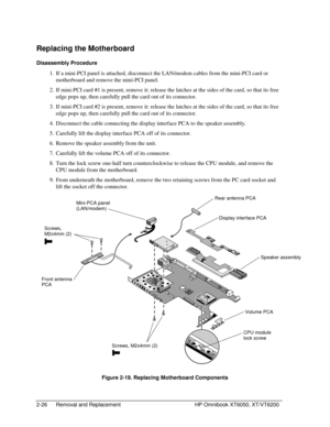 Page 482-26 Removal and Replacement HP Omnibook XT6050, XT/VT6200
Replacing the Motherboard
Disassembly Procedure
 1.
 If a mini-PCI panel is attached, disconnect the LAN/modem cables from the mini-PCI card or
motherboard and remove the mini-PCI panel.
 2.
 If mini-PCI card #1 is present, remove it: release the latches at the sides of the card, so that its free
edge pops up, then carefully pull the card out of its connector.
 3.
 If mini-PCI card #2 is present, remove it: release the latches at the sides of the...