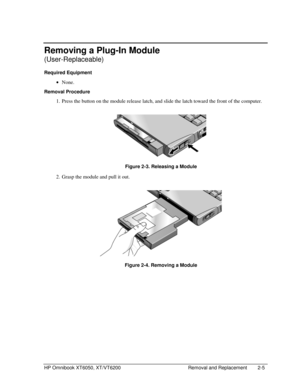 Page 27HP Omnibook XT6050, XT/VT6200 Removal and Replacement 2-5
Removing a Plug-In Module
(User-Replaceable)
Required Equipment
 
• None.
Removal Procedure
 1.
 Press the button on the module release latch, and slide the latch toward the front of the computer.
 
  Figure 2-3. Releasing a Module
 2.
 Grasp the module and pull it out.
 
  Figure 2-4. Removing a Module 