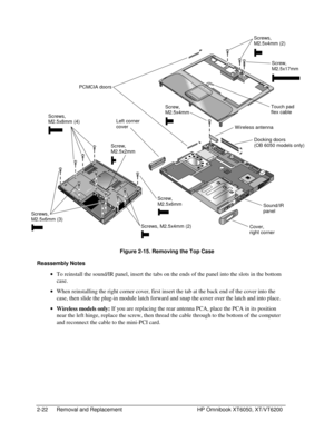 Page 442-22 Removal and Replacement HP Omnibook XT6050, XT/VT6200
 
     
  Figure 2-15. Removing the Top Case
Reassembly Notes
 
• To reinstall the sound/IR panel, insert the tabs on the ends of the panel into the slots in the bottom
case.
 
• When reinstalling the right corner cover, first insert the tab at the back end of the cover into the
case, then slide the plug-in module latch forward and snap the cover over the latch and into place.
 
• 
Wireless models only: If you are replacing the rear antenna PCA,...