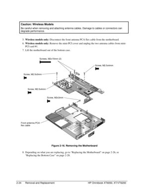 Page 462-24 Removal and Replacement HP Omnibook XT6050, XT/VT6200
  Caution: Wireless Models
 
Be careful when removing and attaching antenna cables. Damage to cables or connectors can
degrade performance.
 5.
 
Wireless models only: Disconnect the front antenna PCA flex cable from the motherboard.
 6.
 
Wireless models only: Remove the mini-PCI cover and unplug the two antenna cables from mini-
PCI card #1.
 7.
 Lift the motherboard out of the bottom case.
 
    
  Figure 2-16. Removing the Motherboard
 8....