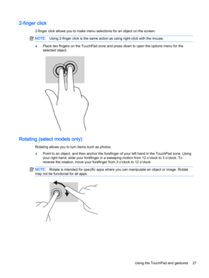 Page 352-finger click
2-finger click allows you to make menu selections for an object on the screen.
NOTE:Using 2-finger click is the same action as using right-click with the mouse.
●Place two fingers on the TouchPad zone and press down to open the options menu for the
selected object.
Rotating (select models only)
Rotating allows you to turn items such as photos.
●Point to an object, and then anchor the forefinger of your left hand in the TouchPad zone. Using
your right hand, slide your forefinger in a...