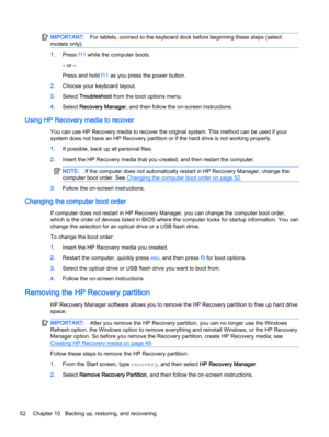 Page 60IMPORTANT:For tablets, connect to the keyboard dock before beginning these steps (select
models only).
1.Press f11 while the computer boots.
– or –
Press and hold f11 as you press the power button.
2.Choose your keyboard layout.
3.Select Troubleshoot from the boot options menu.
4.Select Recovery Manager, and then follow the on-screen instructions.
Using HP Recovery media to recover
You can use HP Recovery media to recover the original system. This method can be used if your
system does not have an HP...
