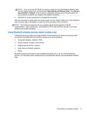 Page 27NOTE:If you do not see the WLAN you want to connect to, from the Windows desktop, right-
click the network status icon, and then select Open Network and Sharing Center. Click Set up a
new connection or network. A list of options is displayed, allowing you to manually search for
and connect to a network or to create a new network connection.
6.Follow the on-screen instructions to complete the connection.
After the connection is made, place the mouse pointer over the network status icon in the...