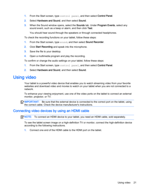 Page 311.From the Start screen, type control panel, and then select Control Panel.
2.Select Hardware and Sound, and then select Sound.
3.When the Sound window opens, select the Sounds tab. Under Program Events, select any
sound event, such as a beep or alarm, and then click Test.
You should hear sound through the speakers or through connected headphones.
To check the recording functions on your tablet, follow these steps:
1.From the Start screen, type sound, and then select Sound Recorder.
2.Click Start...