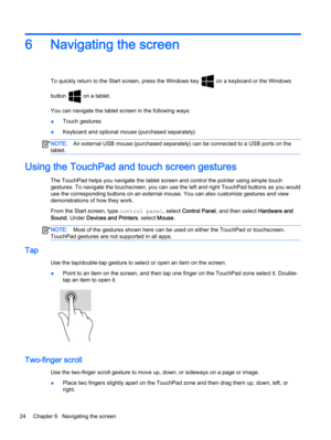 Page 346 Navigating the screen
To quickly return to the Start screen, press the Windows key  on a keyboard or the Windows
button 
 on a tablet.
You can navigate the tablet screen in the following ways:
●Touch gestures
●Keyboard and optional mouse (purchased separately)
NOTE:An external USB mouse (purchased separately) can be connected to a USB ports on the
tablet.
Using the TouchPad and touch screen gestures
The TouchPad helps you navigate the tablet screen and control the pointer using simple touch
gestures....