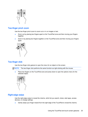 Page 35Two-finger pinch zoom
Use the two-finger pinch zoom to zoom out or in on images or text.
●Zoom out by placing two fingers apart on the TouchPad zone and then moving your fingers
together.
●Zoom in by placing two fingers together on the TouchPad zone and then moving your fingers
apart.
Two-finger click
Use the two-finger click gesture to open the menu for an object on the screen.
NOTE:The two-finger click performs the same function as right-clicking with the mouse.
●Place two fingers on the TouchPad zone...