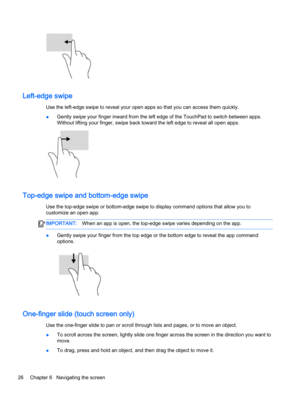 Page 36Left-edge swipe
Use the left-edge swipe to reveal your open apps so that you can access them quickly.
●Gently swipe your finger inward from the left edge of the TouchPad to switch between apps.
Without lifting your finger, swipe back toward the left edge to reveal all open apps.
Top-edge swipe and bottom-edge swipe
Use the top-edge swipe or bottom-edge swipe to display command options that allow you to
customize an open app.
IMPORTANT:When an app is open, the top-edge swipe varies depending on the app....