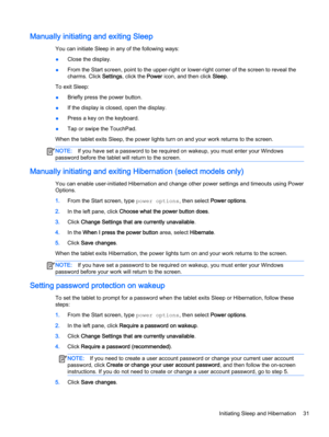Page 41Manually initiating and exiting Sleep
You can initiate Sleep in any of the following ways:
●Close the display.
●From the Start screen, point to the upper-right or lower-right corner of the screen to reveal the
charms. Click Settings, click the Power icon, and then click Sleep.
To exit Sleep:
●Briefly press the power button.
●If the display is closed, open the display.
●Press a key on the keyboard.
●Tap or swipe the TouchPad.
When the tablet exits Sleep, the power lights turn on and your work returns to...