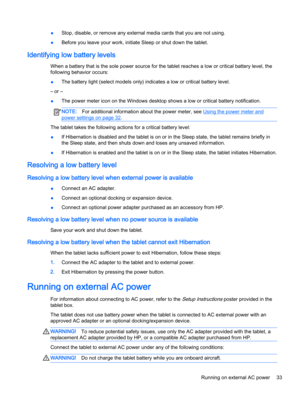 Page 43●Stop, disable, or remove any external media cards that you are not using.
●Before you leave your work, initiate Sleep or shut down the tablet.
Identifying low battery levels
When a battery that is the sole power source for the tablet reaches a low or critical battery level, the
following behavior occurs:
●The battery light (select models only) indicates a low or critical battery level.
– or –
●The power meter icon on the Windows desktop shows a low or critical battery notification.
NOTE:For additional...