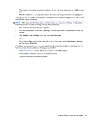 Page 45●When you are connecting an external hardware device that does not connect to a USB or video
port
●When the tablet will be unused and disconnected from external power for an extended period
Although you can turn off the tablet with the power button, the recommended procedure is to use the
Windows Shut down command:
NOTE:If the tablet is in the Sleep state or in Hibernation, you must first exit Sleep or Hibernation
before shutdown is possible by briefly pressing the power button.
1.Save your work and...