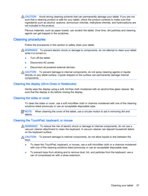 Page 47CAUTION:Avoid strong cleaning solvents that can permanently damage your tablet. If you are not
sure that a cleaning product is safe for your tablet, check the product contents to make sure that
ingredients such as alcohol, acetone, ammonium chloride, methylene chloride, and hydrocarbons are
not included in the product.
Fibrous materials, such as paper towels, can scratch the tablet. Over time, dirt particles and cleaning
agents can get trapped in the scratches.
Cleaning procedures
Follow the procedures...
