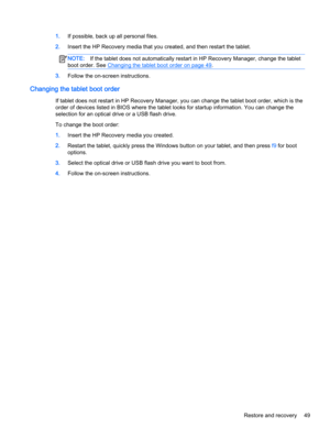 Page 591.If possible, back up all personal files.
2.Insert the HP Recovery media that you created, and then restart the tablet.
NOTE:If the tablet does not automatically restart in HP Recovery Manager, change the tablet
boot order. See 
Changing the tablet boot order on page 49.
3.Follow the on-screen instructions.
Changing the tablet boot order
If tablet does not restart in HP Recovery Manager, you can change the tablet boot order, which is the
order of devices listed in BIOS where the tablet looks for startup...