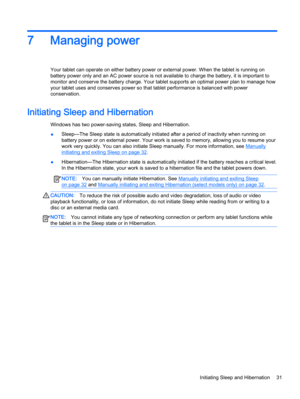 Page 417 Managing power
Your tablet can operate on either battery power or external power. When the tablet is running on
battery power only and an AC power source is not available to charge the battery, it is important to
monitor and conserve the battery charge. Your tablet supports an optimal power plan to manage how
your tablet uses and conserves power so that tablet performance is balanced with power
conservation.
Initiating Sleep and Hibernation
Windows has two power-saving states, Sleep and Hibernation....
